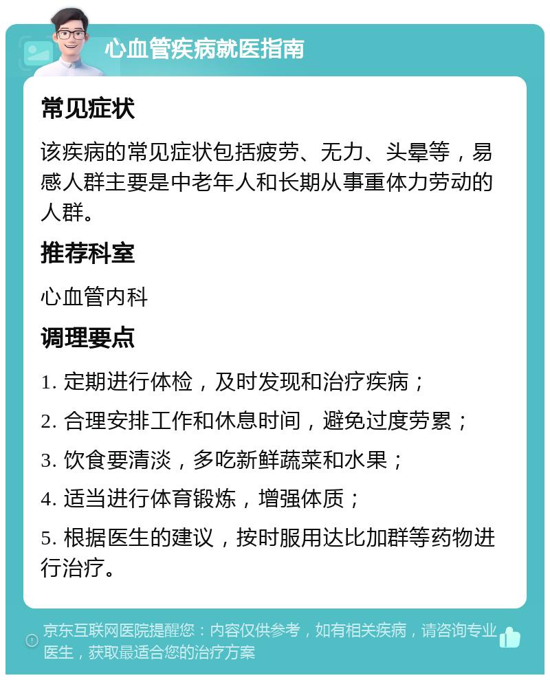 心血管疾病就医指南 常见症状 该疾病的常见症状包括疲劳、无力、头晕等，易感人群主要是中老年人和长期从事重体力劳动的人群。 推荐科室 心血管内科 调理要点 1. 定期进行体检，及时发现和治疗疾病； 2. 合理安排工作和休息时间，避免过度劳累； 3. 饮食要清淡，多吃新鲜蔬菜和水果； 4. 适当进行体育锻炼，增强体质； 5. 根据医生的建议，按时服用达比加群等药物进行治疗。