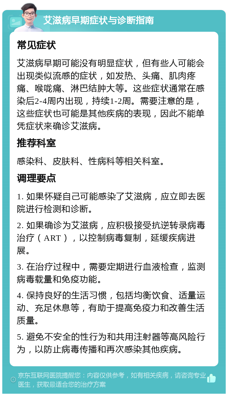 艾滋病早期症状与诊断指南 常见症状 艾滋病早期可能没有明显症状，但有些人可能会出现类似流感的症状，如发热、头痛、肌肉疼痛、喉咙痛、淋巴结肿大等。这些症状通常在感染后2-4周内出现，持续1-2周。需要注意的是，这些症状也可能是其他疾病的表现，因此不能单凭症状来确诊艾滋病。 推荐科室 感染科、皮肤科、性病科等相关科室。 调理要点 1. 如果怀疑自己可能感染了艾滋病，应立即去医院进行检测和诊断。 2. 如果确诊为艾滋病，应积极接受抗逆转录病毒治疗（ART），以控制病毒复制，延缓疾病进展。 3. 在治疗过程中，需要定期进行血液检查，监测病毒载量和免疫功能。 4. 保持良好的生活习惯，包括均衡饮食、适量运动、充足休息等，有助于提高免疫力和改善生活质量。 5. 避免不安全的性行为和共用注射器等高风险行为，以防止病毒传播和再次感染其他疾病。