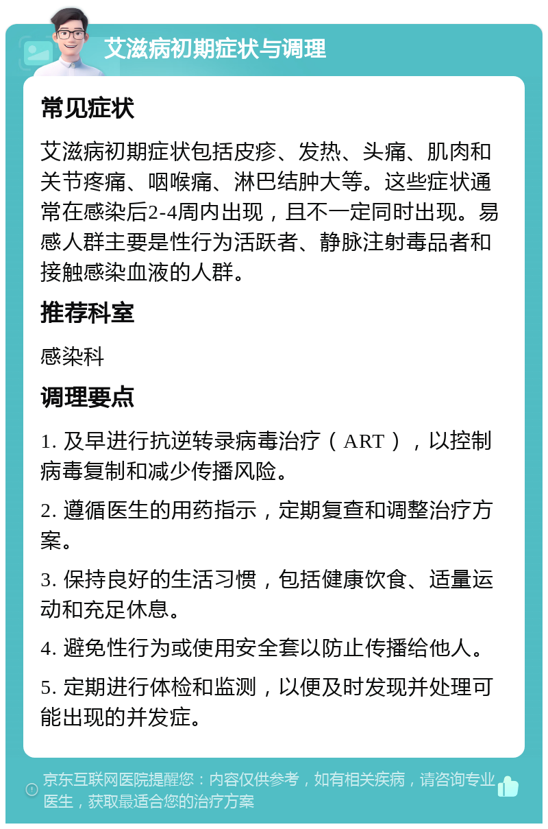 艾滋病初期症状与调理 常见症状 艾滋病初期症状包括皮疹、发热、头痛、肌肉和关节疼痛、咽喉痛、淋巴结肿大等。这些症状通常在感染后2-4周内出现，且不一定同时出现。易感人群主要是性行为活跃者、静脉注射毒品者和接触感染血液的人群。 推荐科室 感染科 调理要点 1. 及早进行抗逆转录病毒治疗（ART），以控制病毒复制和减少传播风险。 2. 遵循医生的用药指示，定期复查和调整治疗方案。 3. 保持良好的生活习惯，包括健康饮食、适量运动和充足休息。 4. 避免性行为或使用安全套以防止传播给他人。 5. 定期进行体检和监测，以便及时发现并处理可能出现的并发症。