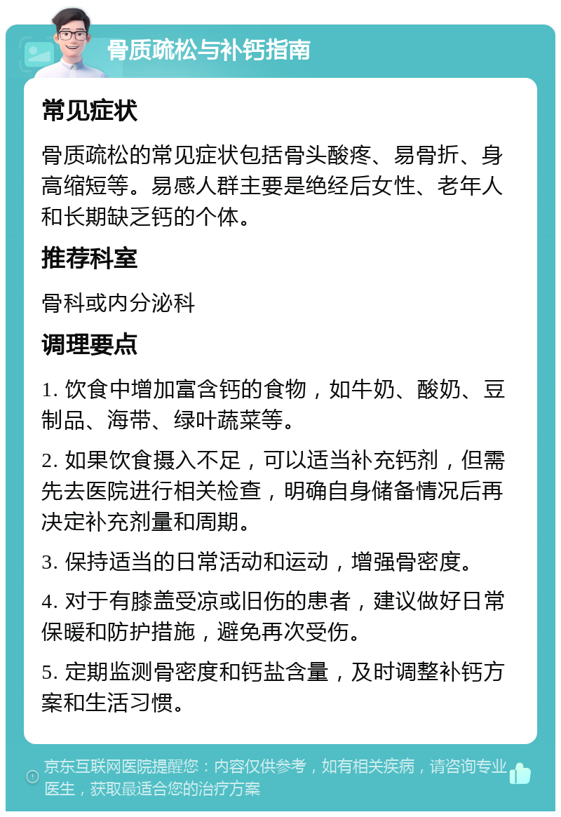 骨质疏松与补钙指南 常见症状 骨质疏松的常见症状包括骨头酸疼、易骨折、身高缩短等。易感人群主要是绝经后女性、老年人和长期缺乏钙的个体。 推荐科室 骨科或内分泌科 调理要点 1. 饮食中增加富含钙的食物，如牛奶、酸奶、豆制品、海带、绿叶蔬菜等。 2. 如果饮食摄入不足，可以适当补充钙剂，但需先去医院进行相关检查，明确自身储备情况后再决定补充剂量和周期。 3. 保持适当的日常活动和运动，增强骨密度。 4. 对于有膝盖受凉或旧伤的患者，建议做好日常保暖和防护措施，避免再次受伤。 5. 定期监测骨密度和钙盐含量，及时调整补钙方案和生活习惯。