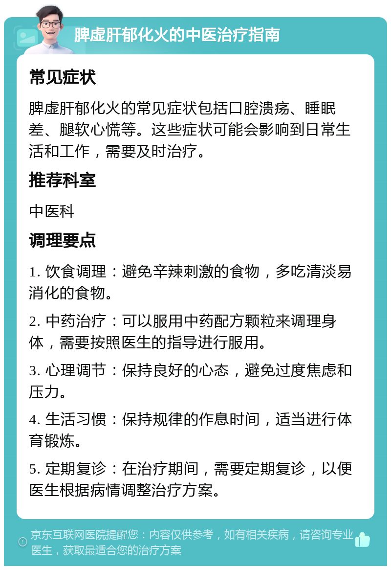 脾虚肝郁化火的中医治疗指南 常见症状 脾虚肝郁化火的常见症状包括口腔溃疡、睡眠差、腿软心慌等。这些症状可能会影响到日常生活和工作，需要及时治疗。 推荐科室 中医科 调理要点 1. 饮食调理：避免辛辣刺激的食物，多吃清淡易消化的食物。 2. 中药治疗：可以服用中药配方颗粒来调理身体，需要按照医生的指导进行服用。 3. 心理调节：保持良好的心态，避免过度焦虑和压力。 4. 生活习惯：保持规律的作息时间，适当进行体育锻炼。 5. 定期复诊：在治疗期间，需要定期复诊，以便医生根据病情调整治疗方案。