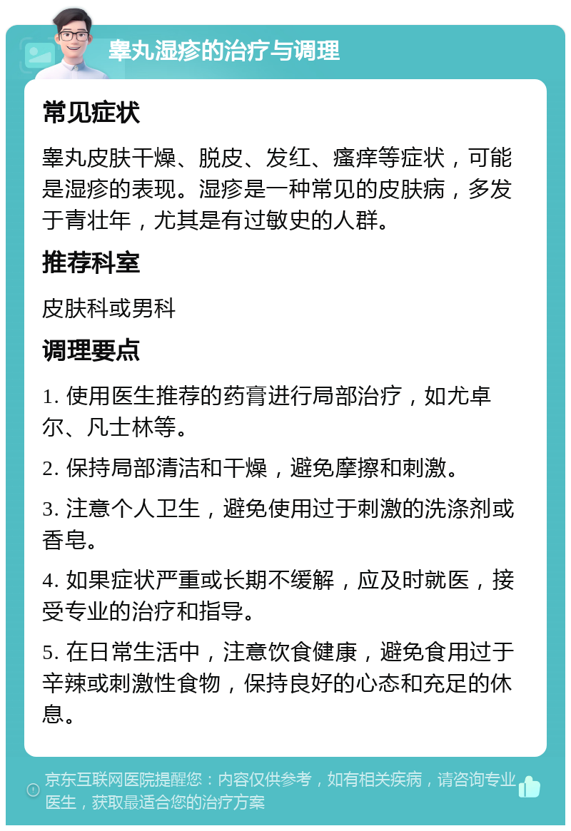 睾丸湿疹的治疗与调理 常见症状 睾丸皮肤干燥、脱皮、发红、瘙痒等症状，可能是湿疹的表现。湿疹是一种常见的皮肤病，多发于青壮年，尤其是有过敏史的人群。 推荐科室 皮肤科或男科 调理要点 1. 使用医生推荐的药膏进行局部治疗，如尤卓尔、凡士林等。 2. 保持局部清洁和干燥，避免摩擦和刺激。 3. 注意个人卫生，避免使用过于刺激的洗涤剂或香皂。 4. 如果症状严重或长期不缓解，应及时就医，接受专业的治疗和指导。 5. 在日常生活中，注意饮食健康，避免食用过于辛辣或刺激性食物，保持良好的心态和充足的休息。