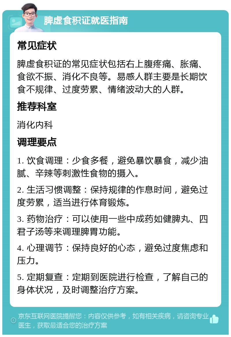 脾虚食积证就医指南 常见症状 脾虚食积证的常见症状包括右上腹疼痛、胀痛、食欲不振、消化不良等。易感人群主要是长期饮食不规律、过度劳累、情绪波动大的人群。 推荐科室 消化内科 调理要点 1. 饮食调理：少食多餐，避免暴饮暴食，减少油腻、辛辣等刺激性食物的摄入。 2. 生活习惯调整：保持规律的作息时间，避免过度劳累，适当进行体育锻炼。 3. 药物治疗：可以使用一些中成药如健脾丸、四君子汤等来调理脾胃功能。 4. 心理调节：保持良好的心态，避免过度焦虑和压力。 5. 定期复查：定期到医院进行检查，了解自己的身体状况，及时调整治疗方案。