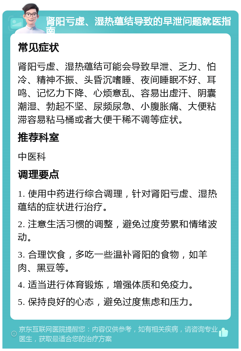 肾阳亏虚、湿热蕴结导致的早泄问题就医指南 常见症状 肾阳亏虚、湿热蕴结可能会导致早泄、乏力、怕冷、精神不振、头昏沉嗜睡、夜间睡眠不好、耳鸣、记忆力下降、心烦意乱、容易出虚汗、阴囊潮湿、勃起不坚、尿频尿急、小腹胀痛、大便粘滞容易粘马桶或者大便干稀不调等症状。 推荐科室 中医科 调理要点 1. 使用中药进行综合调理，针对肾阳亏虚、湿热蕴结的症状进行治疗。 2. 注意生活习惯的调整，避免过度劳累和情绪波动。 3. 合理饮食，多吃一些温补肾阳的食物，如羊肉、黑豆等。 4. 适当进行体育锻炼，增强体质和免疫力。 5. 保持良好的心态，避免过度焦虑和压力。