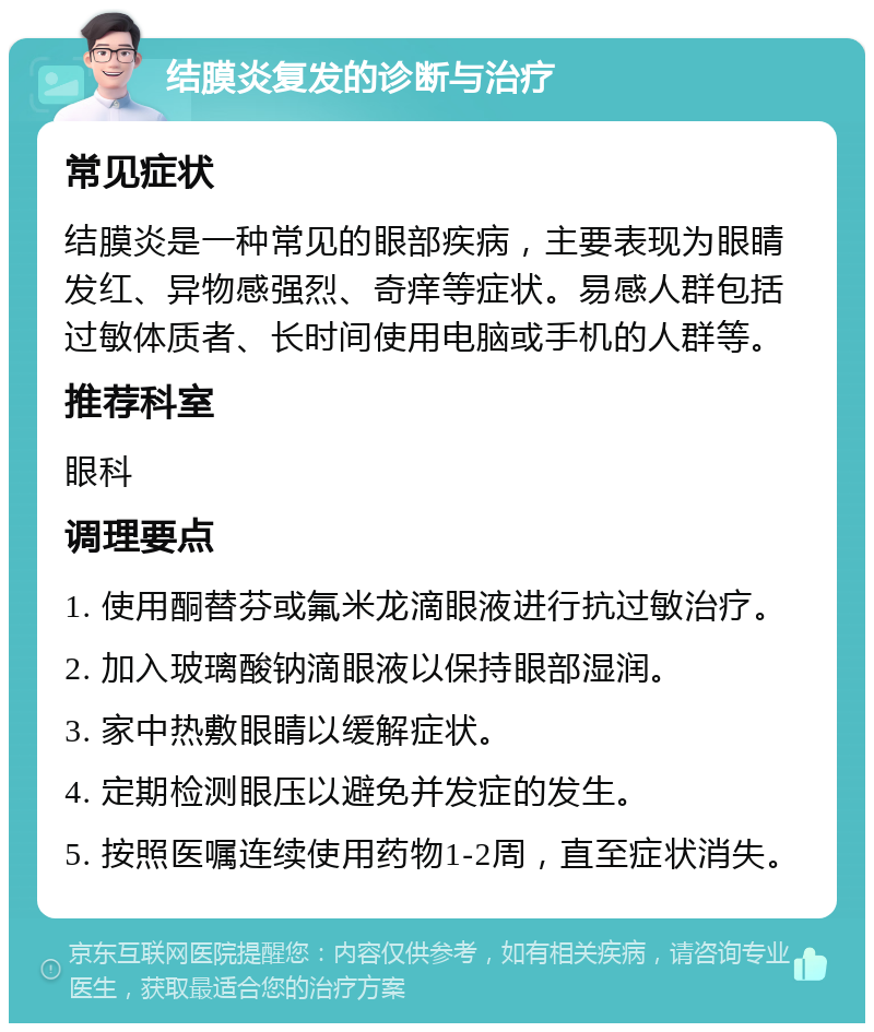 结膜炎复发的诊断与治疗 常见症状 结膜炎是一种常见的眼部疾病，主要表现为眼睛发红、异物感强烈、奇痒等症状。易感人群包括过敏体质者、长时间使用电脑或手机的人群等。 推荐科室 眼科 调理要点 1. 使用酮替芬或氟米龙滴眼液进行抗过敏治疗。 2. 加入玻璃酸钠滴眼液以保持眼部湿润。 3. 家中热敷眼睛以缓解症状。 4. 定期检测眼压以避免并发症的发生。 5. 按照医嘱连续使用药物1-2周，直至症状消失。