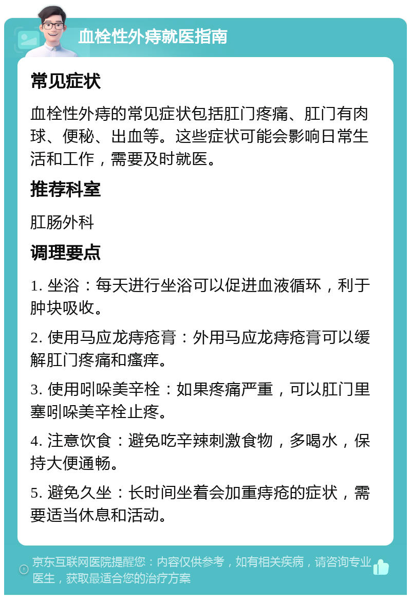 血栓性外痔就医指南 常见症状 血栓性外痔的常见症状包括肛门疼痛、肛门有肉球、便秘、出血等。这些症状可能会影响日常生活和工作，需要及时就医。 推荐科室 肛肠外科 调理要点 1. 坐浴：每天进行坐浴可以促进血液循环，利于肿块吸收。 2. 使用马应龙痔疮膏：外用马应龙痔疮膏可以缓解肛门疼痛和瘙痒。 3. 使用吲哚美辛栓：如果疼痛严重，可以肛门里塞吲哚美辛栓止疼。 4. 注意饮食：避免吃辛辣刺激食物，多喝水，保持大便通畅。 5. 避免久坐：长时间坐着会加重痔疮的症状，需要适当休息和活动。