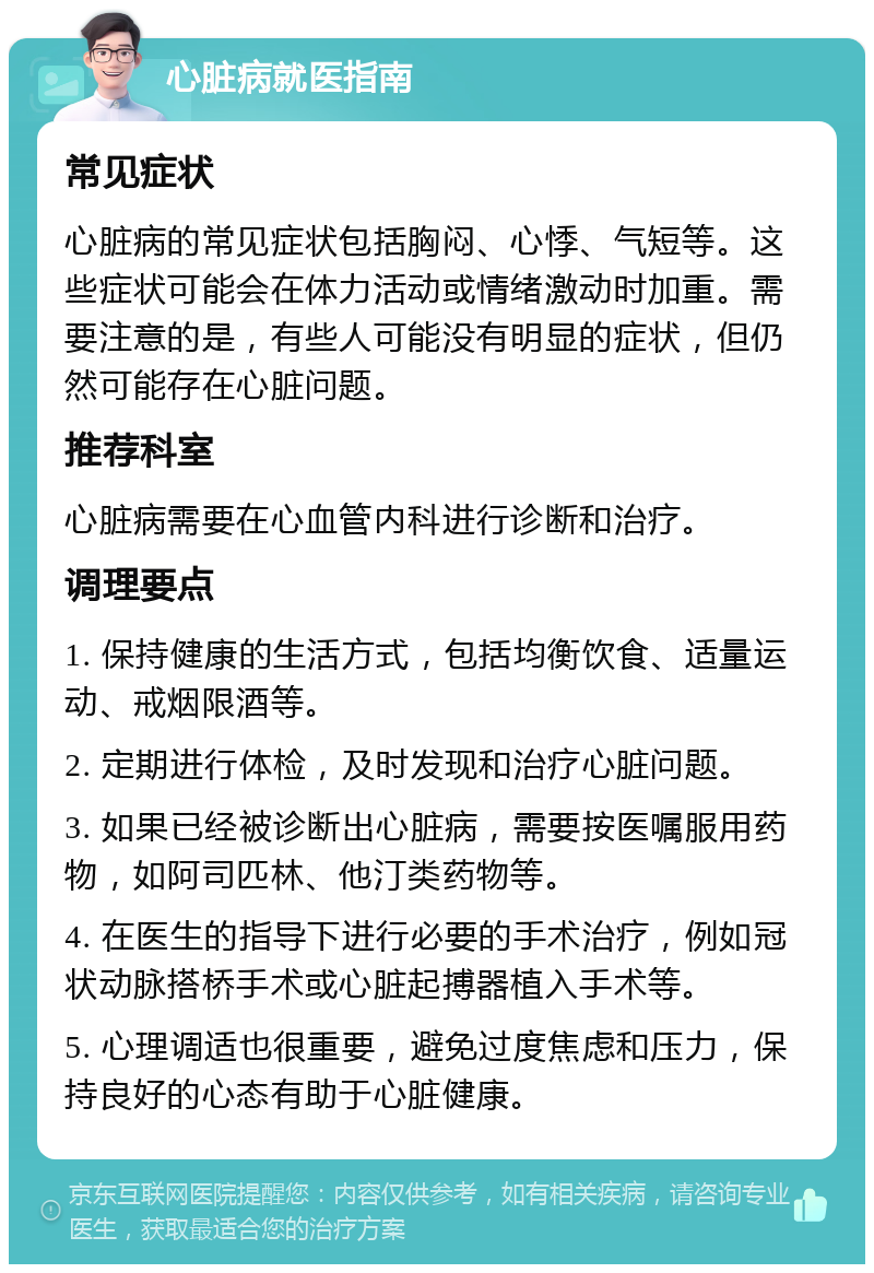 心脏病就医指南 常见症状 心脏病的常见症状包括胸闷、心悸、气短等。这些症状可能会在体力活动或情绪激动时加重。需要注意的是，有些人可能没有明显的症状，但仍然可能存在心脏问题。 推荐科室 心脏病需要在心血管内科进行诊断和治疗。 调理要点 1. 保持健康的生活方式，包括均衡饮食、适量运动、戒烟限酒等。 2. 定期进行体检，及时发现和治疗心脏问题。 3. 如果已经被诊断出心脏病，需要按医嘱服用药物，如阿司匹林、他汀类药物等。 4. 在医生的指导下进行必要的手术治疗，例如冠状动脉搭桥手术或心脏起搏器植入手术等。 5. 心理调适也很重要，避免过度焦虑和压力，保持良好的心态有助于心脏健康。