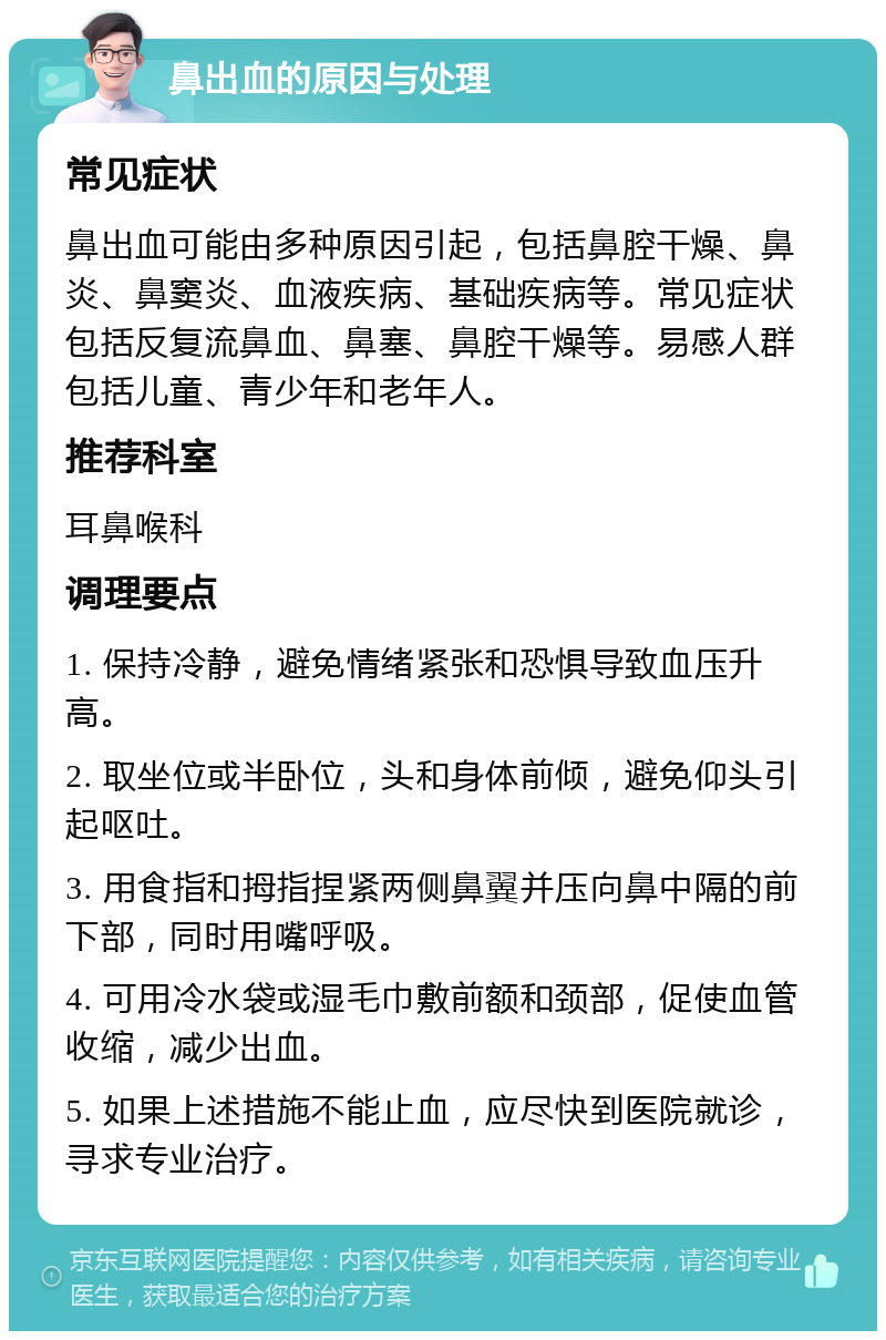 鼻出血的原因与处理 常见症状 鼻出血可能由多种原因引起，包括鼻腔干燥、鼻炎、鼻窦炎、血液疾病、基础疾病等。常见症状包括反复流鼻血、鼻塞、鼻腔干燥等。易感人群包括儿童、青少年和老年人。 推荐科室 耳鼻喉科 调理要点 1. 保持冷静，避免情绪紧张和恐惧导致血压升高。 2. 取坐位或半卧位，头和身体前倾，避免仰头引起呕吐。 3. 用食指和拇指捏紧两侧鼻翼并压向鼻中隔的前下部，同时用嘴呼吸。 4. 可用冷水袋或湿毛巾敷前额和颈部，促使血管收缩，减少出血。 5. 如果上述措施不能止血，应尽快到医院就诊，寻求专业治疗。