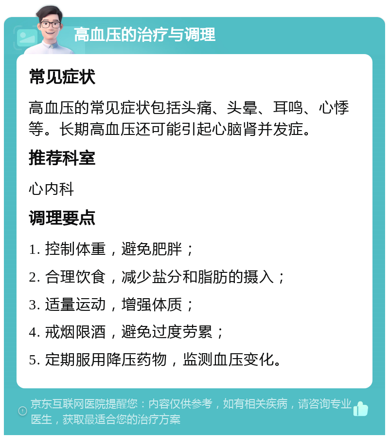 高血压的治疗与调理 常见症状 高血压的常见症状包括头痛、头晕、耳鸣、心悸等。长期高血压还可能引起心脑肾并发症。 推荐科室 心内科 调理要点 1. 控制体重，避免肥胖； 2. 合理饮食，减少盐分和脂肪的摄入； 3. 适量运动，增强体质； 4. 戒烟限酒，避免过度劳累； 5. 定期服用降压药物，监测血压变化。