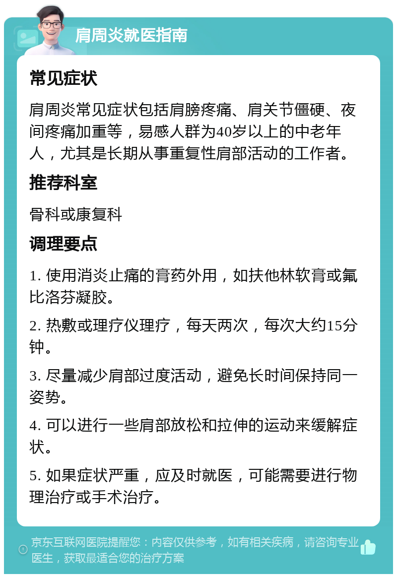 肩周炎就医指南 常见症状 肩周炎常见症状包括肩膀疼痛、肩关节僵硬、夜间疼痛加重等，易感人群为40岁以上的中老年人，尤其是长期从事重复性肩部活动的工作者。 推荐科室 骨科或康复科 调理要点 1. 使用消炎止痛的膏药外用，如扶他林软膏或氟比洛芬凝胶。 2. 热敷或理疗仪理疗，每天两次，每次大约15分钟。 3. 尽量减少肩部过度活动，避免长时间保持同一姿势。 4. 可以进行一些肩部放松和拉伸的运动来缓解症状。 5. 如果症状严重，应及时就医，可能需要进行物理治疗或手术治疗。