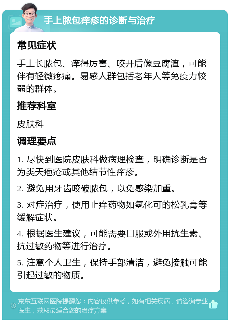 手上脓包痒疹的诊断与治疗 常见症状 手上长脓包、痒得厉害、咬开后像豆腐渣，可能伴有轻微疼痛。易感人群包括老年人等免疫力较弱的群体。 推荐科室 皮肤科 调理要点 1. 尽快到医院皮肤科做病理检查，明确诊断是否为类天疱疮或其他结节性痒疹。 2. 避免用牙齿咬破脓包，以免感染加重。 3. 对症治疗，使用止痒药物如氢化可的松乳膏等缓解症状。 4. 根据医生建议，可能需要口服或外用抗生素、抗过敏药物等进行治疗。 5. 注意个人卫生，保持手部清洁，避免接触可能引起过敏的物质。