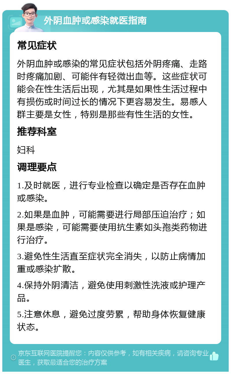 外阴血肿或感染就医指南 常见症状 外阴血肿或感染的常见症状包括外阴疼痛、走路时疼痛加剧、可能伴有轻微出血等。这些症状可能会在性生活后出现，尤其是如果性生活过程中有损伤或时间过长的情况下更容易发生。易感人群主要是女性，特别是那些有性生活的女性。 推荐科室 妇科 调理要点 1.及时就医，进行专业检查以确定是否存在血肿或感染。 2.如果是血肿，可能需要进行局部压迫治疗；如果是感染，可能需要使用抗生素如头孢类药物进行治疗。 3.避免性生活直至症状完全消失，以防止病情加重或感染扩散。 4.保持外阴清洁，避免使用刺激性洗液或护理产品。 5.注意休息，避免过度劳累，帮助身体恢复健康状态。