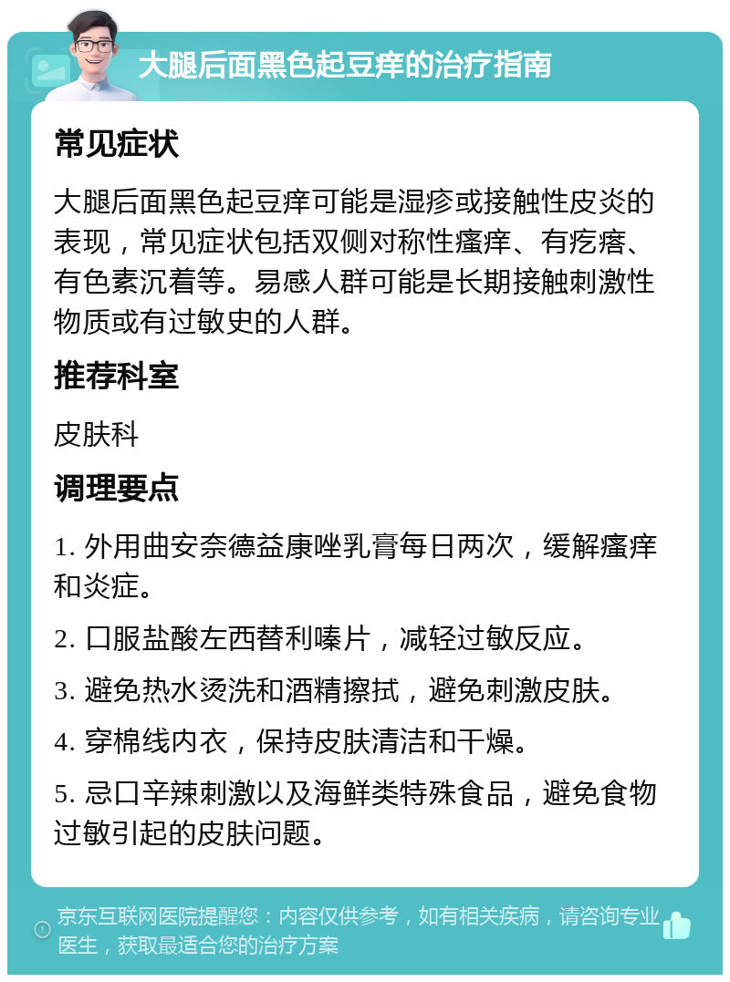 大腿后面黑色起豆痒的治疗指南 常见症状 大腿后面黑色起豆痒可能是湿疹或接触性皮炎的表现，常见症状包括双侧对称性瘙痒、有疙瘩、有色素沉着等。易感人群可能是长期接触刺激性物质或有过敏史的人群。 推荐科室 皮肤科 调理要点 1. 外用曲安奈德益康唑乳膏每日两次，缓解瘙痒和炎症。 2. 口服盐酸左西替利嗪片，减轻过敏反应。 3. 避免热水烫洗和酒精擦拭，避免刺激皮肤。 4. 穿棉线内衣，保持皮肤清洁和干燥。 5. 忌口辛辣刺激以及海鲜类特殊食品，避免食物过敏引起的皮肤问题。