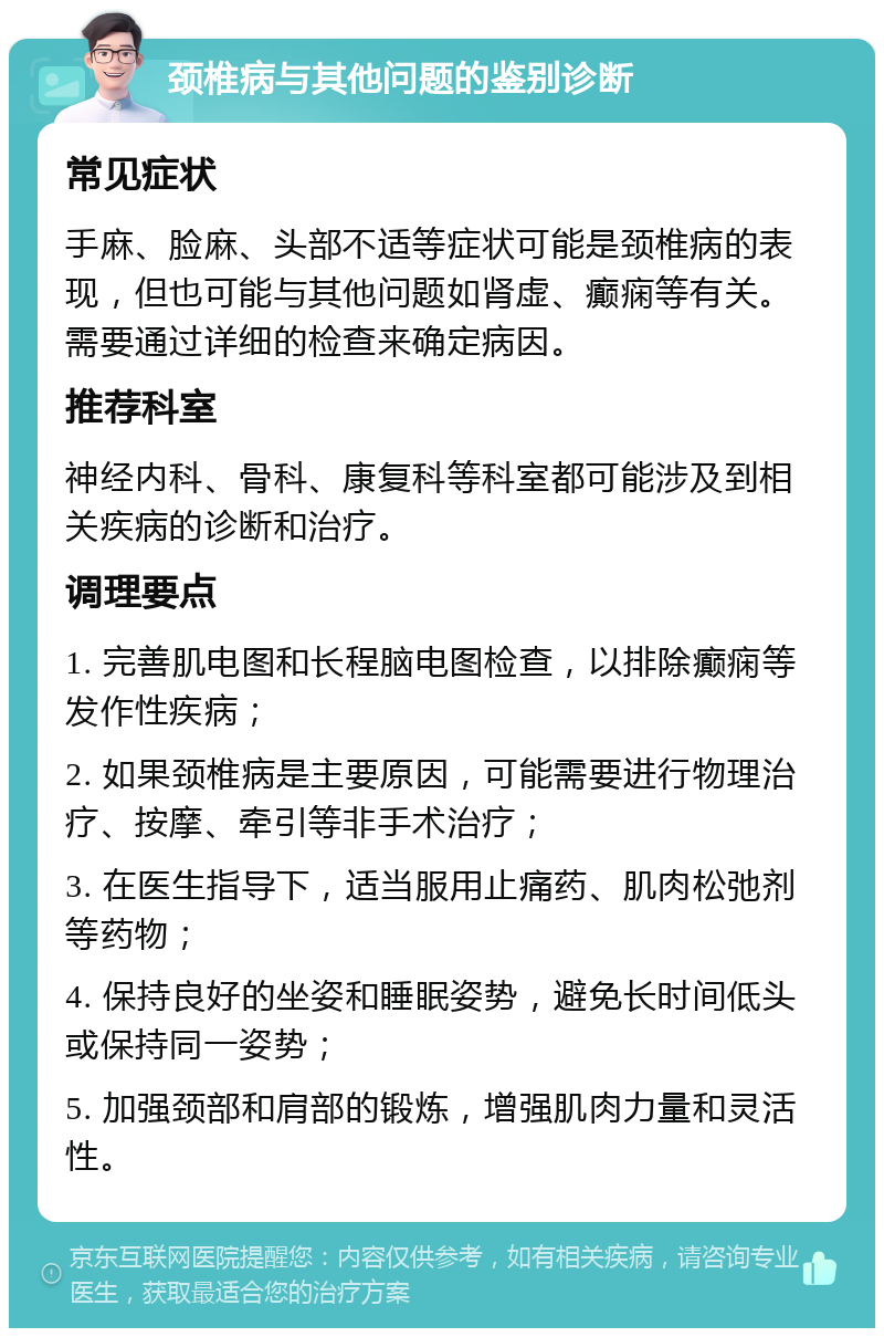 颈椎病与其他问题的鉴别诊断 常见症状 手麻、脸麻、头部不适等症状可能是颈椎病的表现，但也可能与其他问题如肾虚、癫痫等有关。需要通过详细的检查来确定病因。 推荐科室 神经内科、骨科、康复科等科室都可能涉及到相关疾病的诊断和治疗。 调理要点 1. 完善肌电图和长程脑电图检查，以排除癫痫等发作性疾病； 2. 如果颈椎病是主要原因，可能需要进行物理治疗、按摩、牵引等非手术治疗； 3. 在医生指导下，适当服用止痛药、肌肉松弛剂等药物； 4. 保持良好的坐姿和睡眠姿势，避免长时间低头或保持同一姿势； 5. 加强颈部和肩部的锻炼，增强肌肉力量和灵活性。