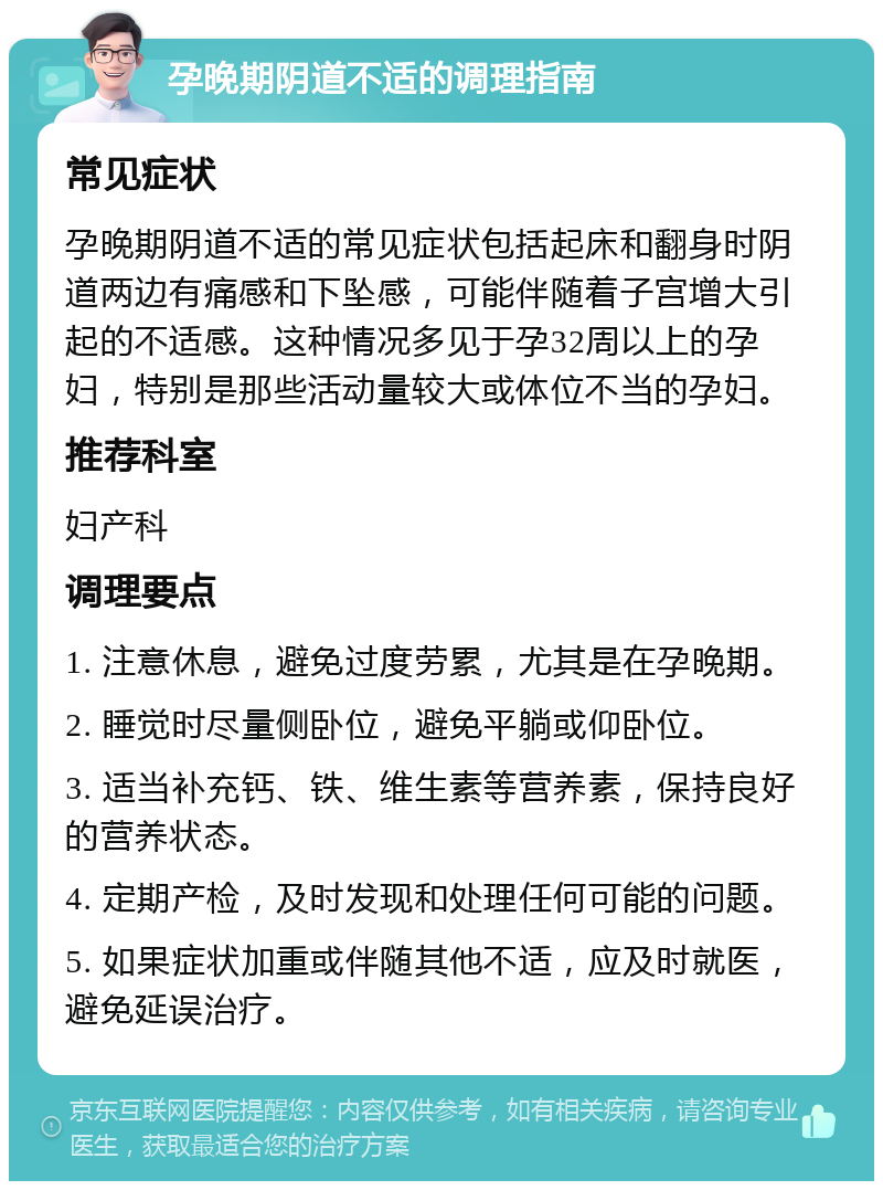 孕晚期阴道不适的调理指南 常见症状 孕晚期阴道不适的常见症状包括起床和翻身时阴道两边有痛感和下坠感，可能伴随着子宫增大引起的不适感。这种情况多见于孕32周以上的孕妇，特别是那些活动量较大或体位不当的孕妇。 推荐科室 妇产科 调理要点 1. 注意休息，避免过度劳累，尤其是在孕晚期。 2. 睡觉时尽量侧卧位，避免平躺或仰卧位。 3. 适当补充钙、铁、维生素等营养素，保持良好的营养状态。 4. 定期产检，及时发现和处理任何可能的问题。 5. 如果症状加重或伴随其他不适，应及时就医，避免延误治疗。