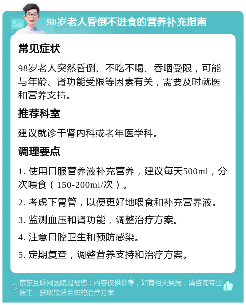 98岁老人昏倒不进食的营养补充指南 常见症状 98岁老人突然昏倒、不吃不喝、吞咽受限，可能与年龄、肾功能受限等因素有关，需要及时就医和营养支持。 推荐科室 建议就诊于肾内科或老年医学科。 调理要点 1. 使用口服营养液补充营养，建议每天500ml，分次喂食（150-200ml/次）。 2. 考虑下胃管，以便更好地喂食和补充营养液。 3. 监测血压和肾功能，调整治疗方案。 4. 注意口腔卫生和预防感染。 5. 定期复查，调整营养支持和治疗方案。