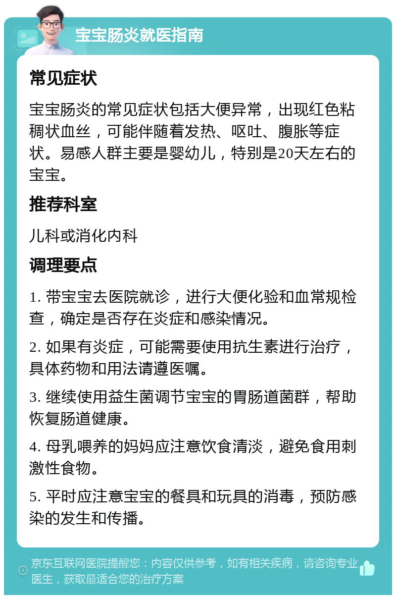 宝宝肠炎就医指南 常见症状 宝宝肠炎的常见症状包括大便异常，出现红色粘稠状血丝，可能伴随着发热、呕吐、腹胀等症状。易感人群主要是婴幼儿，特别是20天左右的宝宝。 推荐科室 儿科或消化内科 调理要点 1. 带宝宝去医院就诊，进行大便化验和血常规检查，确定是否存在炎症和感染情况。 2. 如果有炎症，可能需要使用抗生素进行治疗，具体药物和用法请遵医嘱。 3. 继续使用益生菌调节宝宝的胃肠道菌群，帮助恢复肠道健康。 4. 母乳喂养的妈妈应注意饮食清淡，避免食用刺激性食物。 5. 平时应注意宝宝的餐具和玩具的消毒，预防感染的发生和传播。