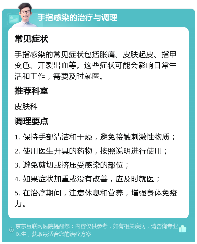 手指感染的治疗与调理 常见症状 手指感染的常见症状包括胀痛、皮肤起皮、指甲变色、开裂出血等。这些症状可能会影响日常生活和工作，需要及时就医。 推荐科室 皮肤科 调理要点 1. 保持手部清洁和干燥，避免接触刺激性物质； 2. 使用医生开具的药物，按照说明进行使用； 3. 避免剪切或挤压受感染的部位； 4. 如果症状加重或没有改善，应及时就医； 5. 在治疗期间，注意休息和营养，增强身体免疫力。