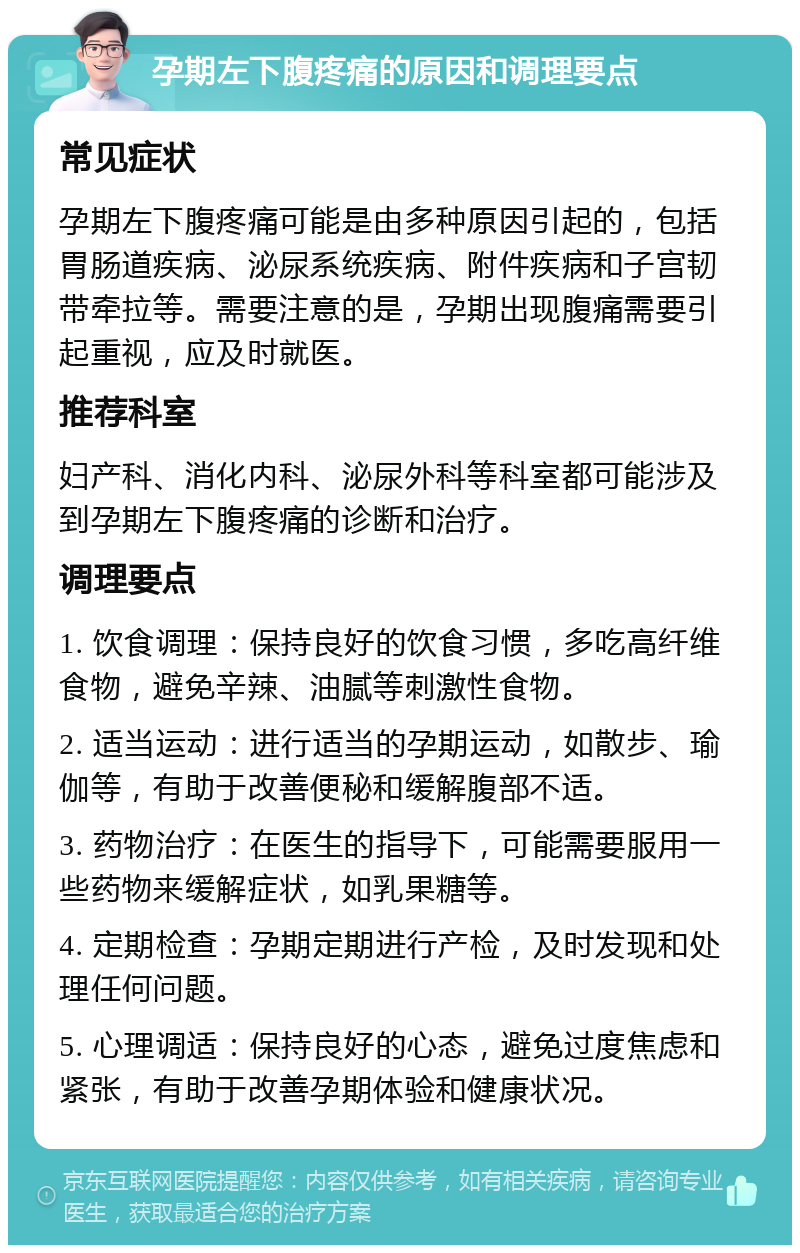 孕期左下腹疼痛的原因和调理要点 常见症状 孕期左下腹疼痛可能是由多种原因引起的，包括胃肠道疾病、泌尿系统疾病、附件疾病和子宫韧带牵拉等。需要注意的是，孕期出现腹痛需要引起重视，应及时就医。 推荐科室 妇产科、消化内科、泌尿外科等科室都可能涉及到孕期左下腹疼痛的诊断和治疗。 调理要点 1. 饮食调理：保持良好的饮食习惯，多吃高纤维食物，避免辛辣、油腻等刺激性食物。 2. 适当运动：进行适当的孕期运动，如散步、瑜伽等，有助于改善便秘和缓解腹部不适。 3. 药物治疗：在医生的指导下，可能需要服用一些药物来缓解症状，如乳果糖等。 4. 定期检查：孕期定期进行产检，及时发现和处理任何问题。 5. 心理调适：保持良好的心态，避免过度焦虑和紧张，有助于改善孕期体验和健康状况。