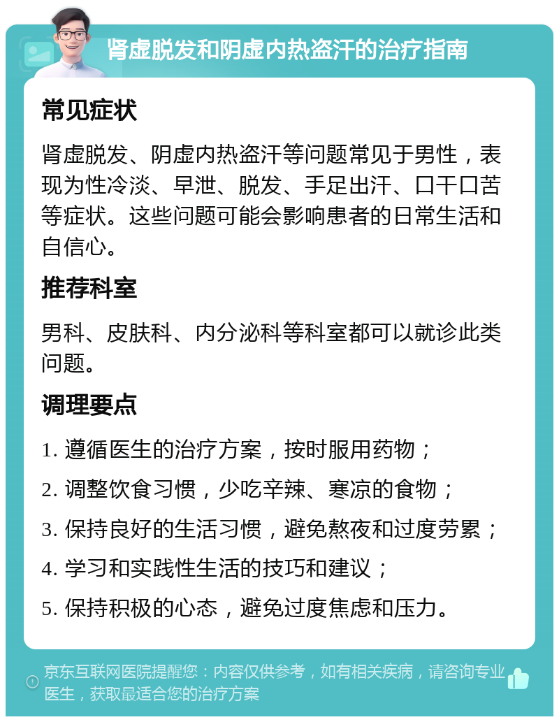 肾虚脱发和阴虚内热盗汗的治疗指南 常见症状 肾虚脱发、阴虚内热盗汗等问题常见于男性，表现为性冷淡、早泄、脱发、手足出汗、口干口苦等症状。这些问题可能会影响患者的日常生活和自信心。 推荐科室 男科、皮肤科、内分泌科等科室都可以就诊此类问题。 调理要点 1. 遵循医生的治疗方案，按时服用药物； 2. 调整饮食习惯，少吃辛辣、寒凉的食物； 3. 保持良好的生活习惯，避免熬夜和过度劳累； 4. 学习和实践性生活的技巧和建议； 5. 保持积极的心态，避免过度焦虑和压力。