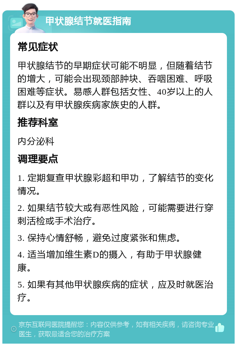 甲状腺结节就医指南 常见症状 甲状腺结节的早期症状可能不明显，但随着结节的增大，可能会出现颈部肿块、吞咽困难、呼吸困难等症状。易感人群包括女性、40岁以上的人群以及有甲状腺疾病家族史的人群。 推荐科室 内分泌科 调理要点 1. 定期复查甲状腺彩超和甲功，了解结节的变化情况。 2. 如果结节较大或有恶性风险，可能需要进行穿刺活检或手术治疗。 3. 保持心情舒畅，避免过度紧张和焦虑。 4. 适当增加维生素D的摄入，有助于甲状腺健康。 5. 如果有其他甲状腺疾病的症状，应及时就医治疗。