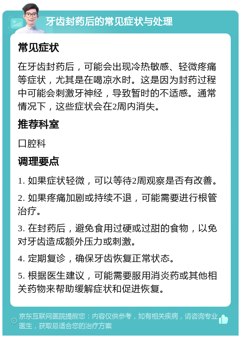 牙齿封药后的常见症状与处理 常见症状 在牙齿封药后，可能会出现冷热敏感、轻微疼痛等症状，尤其是在喝凉水时。这是因为封药过程中可能会刺激牙神经，导致暂时的不适感。通常情况下，这些症状会在2周内消失。 推荐科室 口腔科 调理要点 1. 如果症状轻微，可以等待2周观察是否有改善。 2. 如果疼痛加剧或持续不退，可能需要进行根管治疗。 3. 在封药后，避免食用过硬或过甜的食物，以免对牙齿造成额外压力或刺激。 4. 定期复诊，确保牙齿恢复正常状态。 5. 根据医生建议，可能需要服用消炎药或其他相关药物来帮助缓解症状和促进恢复。