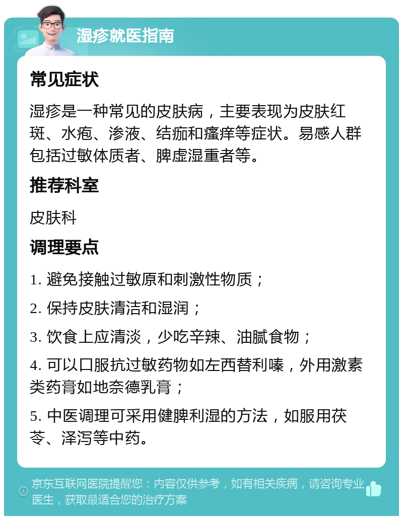 湿疹就医指南 常见症状 湿疹是一种常见的皮肤病，主要表现为皮肤红斑、水疱、渗液、结痂和瘙痒等症状。易感人群包括过敏体质者、脾虚湿重者等。 推荐科室 皮肤科 调理要点 1. 避免接触过敏原和刺激性物质； 2. 保持皮肤清洁和湿润； 3. 饮食上应清淡，少吃辛辣、油腻食物； 4. 可以口服抗过敏药物如左西替利嗪，外用激素类药膏如地奈德乳膏； 5. 中医调理可采用健脾利湿的方法，如服用茯苓、泽泻等中药。