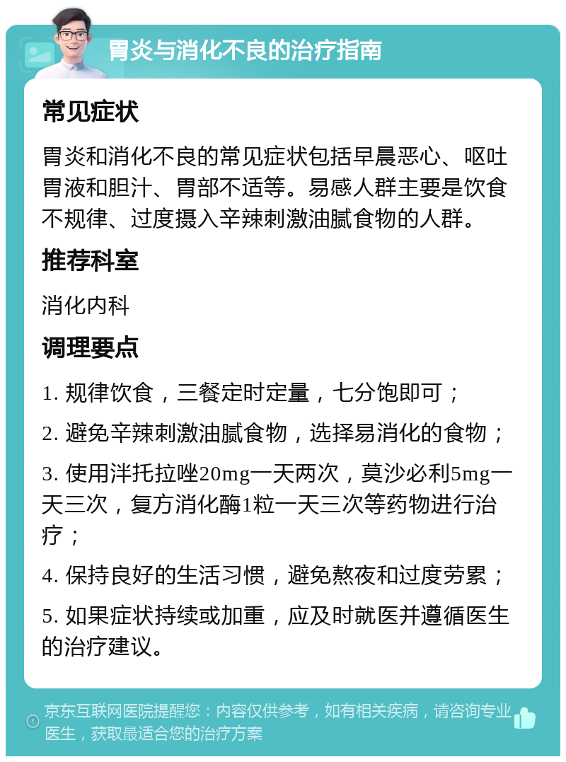 胃炎与消化不良的治疗指南 常见症状 胃炎和消化不良的常见症状包括早晨恶心、呕吐胃液和胆汁、胃部不适等。易感人群主要是饮食不规律、过度摄入辛辣刺激油腻食物的人群。 推荐科室 消化内科 调理要点 1. 规律饮食，三餐定时定量，七分饱即可； 2. 避免辛辣刺激油腻食物，选择易消化的食物； 3. 使用泮托拉唑20mg一天两次，莫沙必利5mg一天三次，复方消化酶1粒一天三次等药物进行治疗； 4. 保持良好的生活习惯，避免熬夜和过度劳累； 5. 如果症状持续或加重，应及时就医并遵循医生的治疗建议。