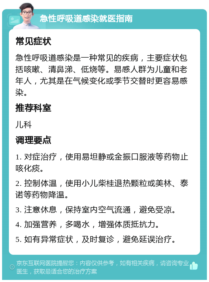 急性呼吸道感染就医指南 常见症状 急性呼吸道感染是一种常见的疾病，主要症状包括咳嗽、清鼻涕、低烧等。易感人群为儿童和老年人，尤其是在气候变化或季节交替时更容易感染。 推荐科室 儿科 调理要点 1. 对症治疗，使用易坦静或金振口服液等药物止咳化痰。 2. 控制体温，使用小儿柴桂退热颗粒或美林、泰诺等药物降温。 3. 注意休息，保持室内空气流通，避免受凉。 4. 加强营养，多喝水，增强体质抵抗力。 5. 如有异常症状，及时复诊，避免延误治疗。