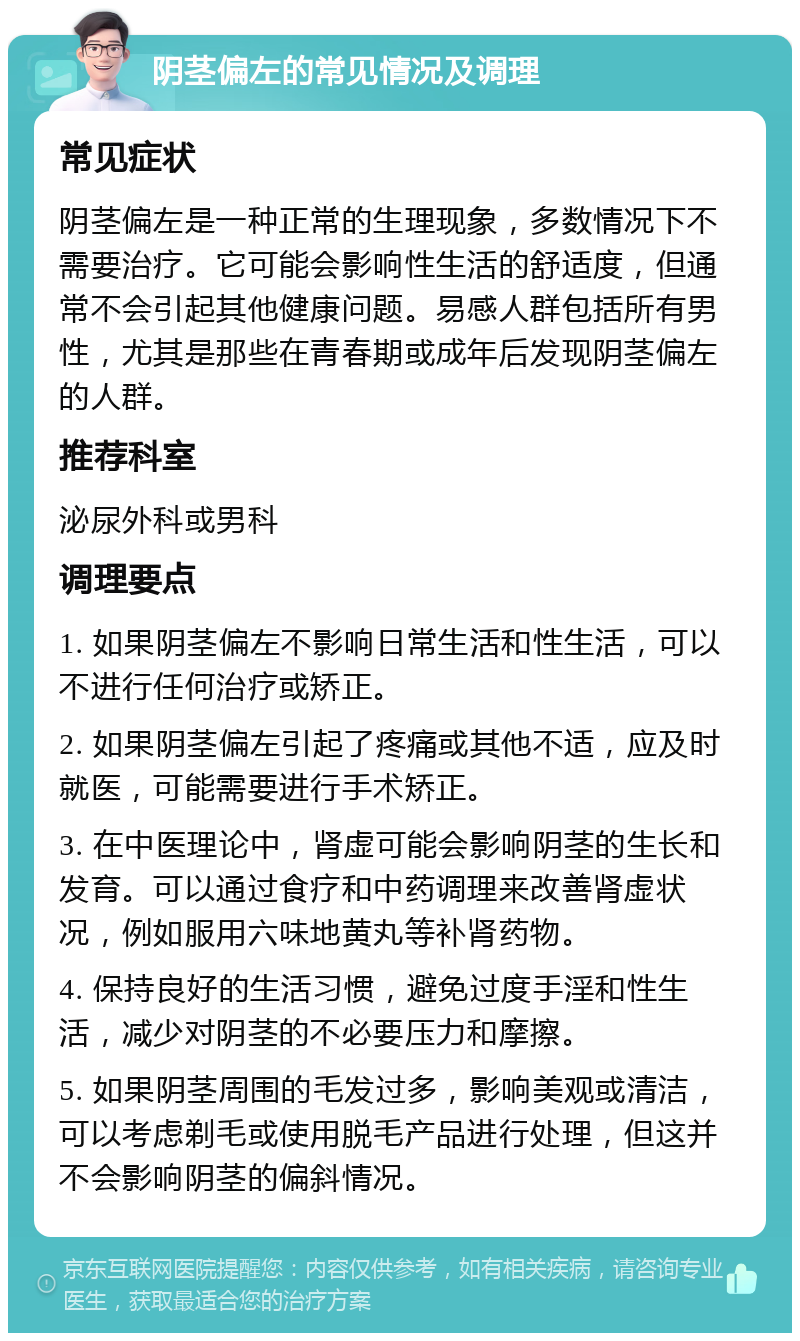 阴茎偏左的常见情况及调理 常见症状 阴茎偏左是一种正常的生理现象，多数情况下不需要治疗。它可能会影响性生活的舒适度，但通常不会引起其他健康问题。易感人群包括所有男性，尤其是那些在青春期或成年后发现阴茎偏左的人群。 推荐科室 泌尿外科或男科 调理要点 1. 如果阴茎偏左不影响日常生活和性生活，可以不进行任何治疗或矫正。 2. 如果阴茎偏左引起了疼痛或其他不适，应及时就医，可能需要进行手术矫正。 3. 在中医理论中，肾虚可能会影响阴茎的生长和发育。可以通过食疗和中药调理来改善肾虚状况，例如服用六味地黄丸等补肾药物。 4. 保持良好的生活习惯，避免过度手淫和性生活，减少对阴茎的不必要压力和摩擦。 5. 如果阴茎周围的毛发过多，影响美观或清洁，可以考虑剃毛或使用脱毛产品进行处理，但这并不会影响阴茎的偏斜情况。