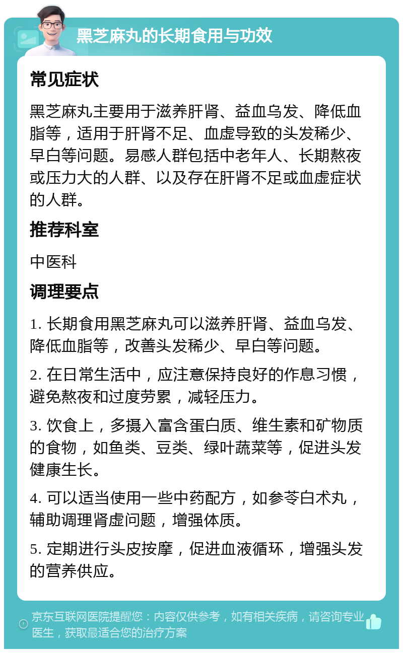 黑芝麻丸的长期食用与功效 常见症状 黑芝麻丸主要用于滋养肝肾、益血乌发、降低血脂等，适用于肝肾不足、血虚导致的头发稀少、早白等问题。易感人群包括中老年人、长期熬夜或压力大的人群、以及存在肝肾不足或血虚症状的人群。 推荐科室 中医科 调理要点 1. 长期食用黑芝麻丸可以滋养肝肾、益血乌发、降低血脂等，改善头发稀少、早白等问题。 2. 在日常生活中，应注意保持良好的作息习惯，避免熬夜和过度劳累，减轻压力。 3. 饮食上，多摄入富含蛋白质、维生素和矿物质的食物，如鱼类、豆类、绿叶蔬菜等，促进头发健康生长。 4. 可以适当使用一些中药配方，如参苓白术丸，辅助调理肾虚问题，增强体质。 5. 定期进行头皮按摩，促进血液循环，增强头发的营养供应。