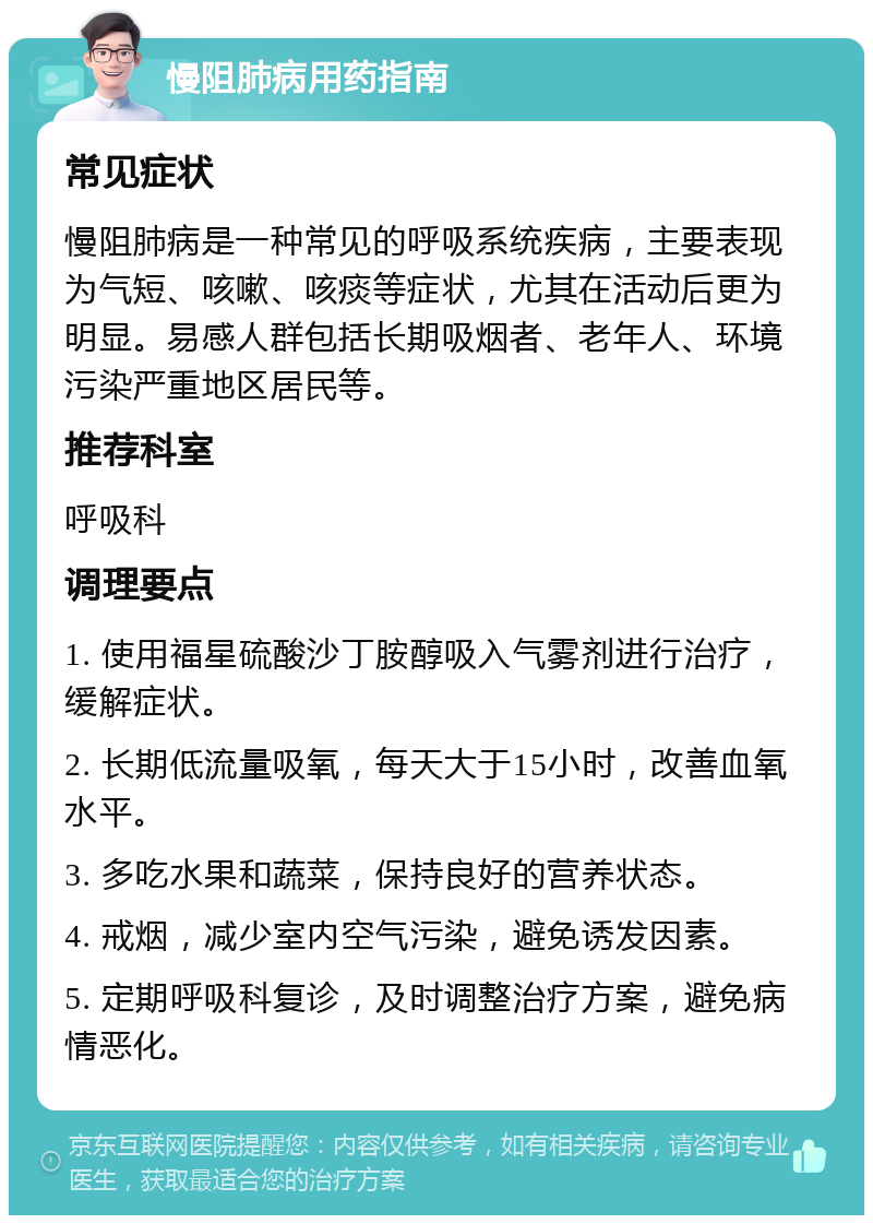 慢阻肺病用药指南 常见症状 慢阻肺病是一种常见的呼吸系统疾病，主要表现为气短、咳嗽、咳痰等症状，尤其在活动后更为明显。易感人群包括长期吸烟者、老年人、环境污染严重地区居民等。 推荐科室 呼吸科 调理要点 1. 使用福星硫酸沙丁胺醇吸入气雾剂进行治疗，缓解症状。 2. 长期低流量吸氧，每天大于15小时，改善血氧水平。 3. 多吃水果和蔬菜，保持良好的营养状态。 4. 戒烟，减少室内空气污染，避免诱发因素。 5. 定期呼吸科复诊，及时调整治疗方案，避免病情恶化。