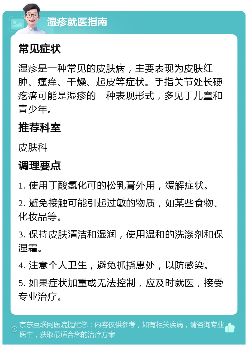 湿疹就医指南 常见症状 湿疹是一种常见的皮肤病，主要表现为皮肤红肿、瘙痒、干燥、起皮等症状。手指关节处长硬疙瘩可能是湿疹的一种表现形式，多见于儿童和青少年。 推荐科室 皮肤科 调理要点 1. 使用丁酸氢化可的松乳膏外用，缓解症状。 2. 避免接触可能引起过敏的物质，如某些食物、化妆品等。 3. 保持皮肤清洁和湿润，使用温和的洗涤剂和保湿霜。 4. 注意个人卫生，避免抓挠患处，以防感染。 5. 如果症状加重或无法控制，应及时就医，接受专业治疗。