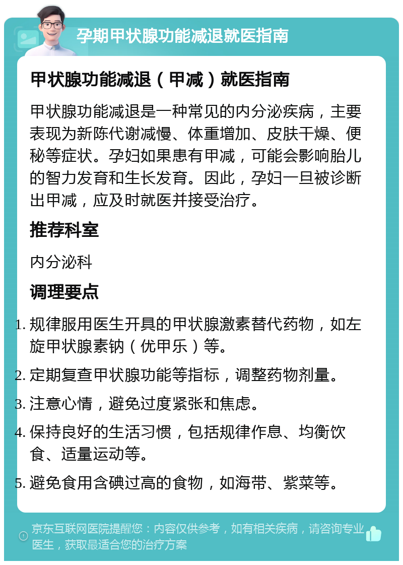 孕期甲状腺功能减退就医指南 甲状腺功能减退（甲减）就医指南 甲状腺功能减退是一种常见的内分泌疾病，主要表现为新陈代谢减慢、体重增加、皮肤干燥、便秘等症状。孕妇如果患有甲减，可能会影响胎儿的智力发育和生长发育。因此，孕妇一旦被诊断出甲减，应及时就医并接受治疗。 推荐科室 内分泌科 调理要点 规律服用医生开具的甲状腺激素替代药物，如左旋甲状腺素钠（优甲乐）等。 定期复查甲状腺功能等指标，调整药物剂量。 注意心情，避免过度紧张和焦虑。 保持良好的生活习惯，包括规律作息、均衡饮食、适量运动等。 避免食用含碘过高的食物，如海带、紫菜等。