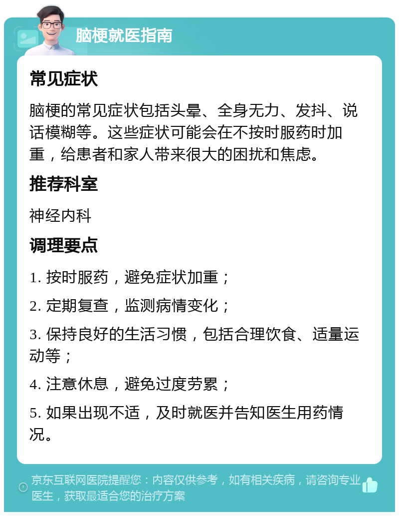 脑梗就医指南 常见症状 脑梗的常见症状包括头晕、全身无力、发抖、说话模糊等。这些症状可能会在不按时服药时加重，给患者和家人带来很大的困扰和焦虑。 推荐科室 神经内科 调理要点 1. 按时服药，避免症状加重； 2. 定期复查，监测病情变化； 3. 保持良好的生活习惯，包括合理饮食、适量运动等； 4. 注意休息，避免过度劳累； 5. 如果出现不适，及时就医并告知医生用药情况。