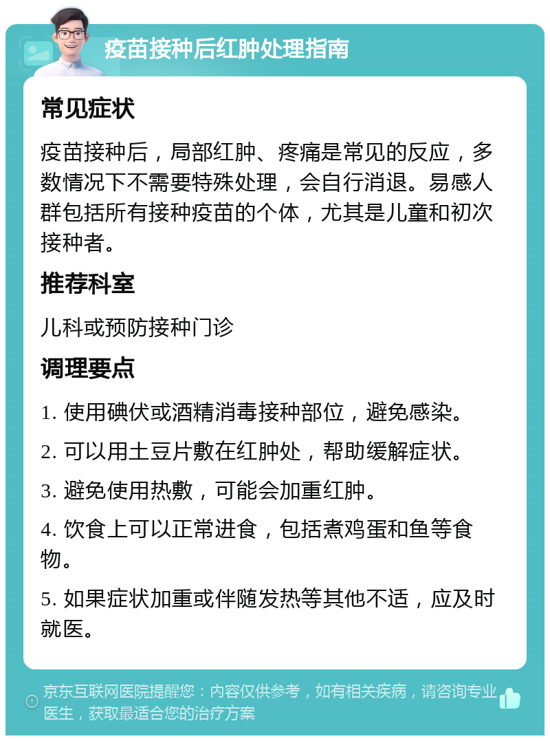 疫苗接种后红肿处理指南 常见症状 疫苗接种后，局部红肿、疼痛是常见的反应，多数情况下不需要特殊处理，会自行消退。易感人群包括所有接种疫苗的个体，尤其是儿童和初次接种者。 推荐科室 儿科或预防接种门诊 调理要点 1. 使用碘伏或酒精消毒接种部位，避免感染。 2. 可以用土豆片敷在红肿处，帮助缓解症状。 3. 避免使用热敷，可能会加重红肿。 4. 饮食上可以正常进食，包括煮鸡蛋和鱼等食物。 5. 如果症状加重或伴随发热等其他不适，应及时就医。