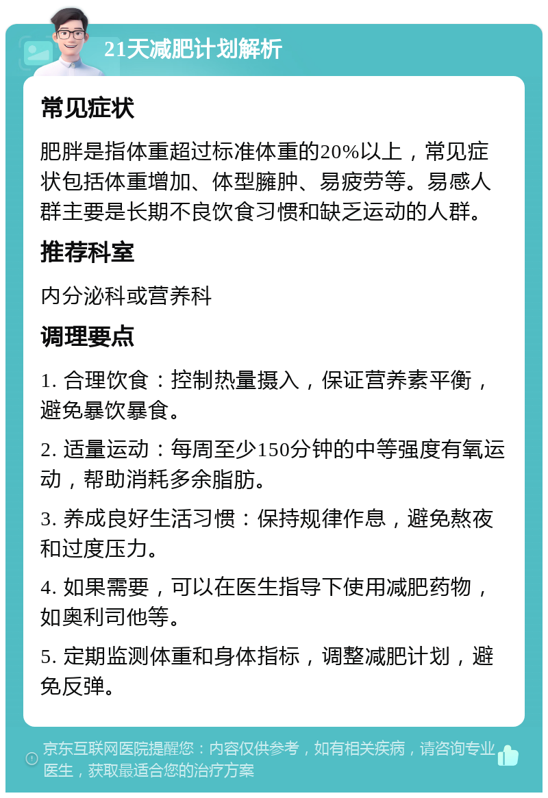 21天减肥计划解析 常见症状 肥胖是指体重超过标准体重的20%以上，常见症状包括体重增加、体型臃肿、易疲劳等。易感人群主要是长期不良饮食习惯和缺乏运动的人群。 推荐科室 内分泌科或营养科 调理要点 1. 合理饮食：控制热量摄入，保证营养素平衡，避免暴饮暴食。 2. 适量运动：每周至少150分钟的中等强度有氧运动，帮助消耗多余脂肪。 3. 养成良好生活习惯：保持规律作息，避免熬夜和过度压力。 4. 如果需要，可以在医生指导下使用减肥药物，如奥利司他等。 5. 定期监测体重和身体指标，调整减肥计划，避免反弹。