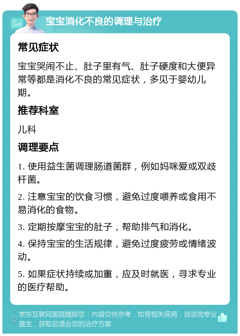 宝宝消化不良的调理与治疗 常见症状 宝宝哭闹不止、肚子里有气、肚子硬度和大便异常等都是消化不良的常见症状，多见于婴幼儿期。 推荐科室 儿科 调理要点 1. 使用益生菌调理肠道菌群，例如妈咪爱或双歧杆菌。 2. 注意宝宝的饮食习惯，避免过度喂养或食用不易消化的食物。 3. 定期按摩宝宝的肚子，帮助排气和消化。 4. 保持宝宝的生活规律，避免过度疲劳或情绪波动。 5. 如果症状持续或加重，应及时就医，寻求专业的医疗帮助。