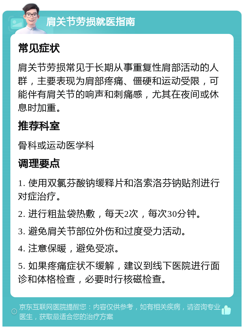 肩关节劳损就医指南 常见症状 肩关节劳损常见于长期从事重复性肩部活动的人群，主要表现为肩部疼痛、僵硬和运动受限，可能伴有肩关节的响声和刺痛感，尤其在夜间或休息时加重。 推荐科室 骨科或运动医学科 调理要点 1. 使用双氯芬酸钠缓释片和洛索洛芬钠贴剂进行对症治疗。 2. 进行粗盐袋热敷，每天2次，每次30分钟。 3. 避免肩关节部位外伤和过度受力活动。 4. 注意保暖，避免受凉。 5. 如果疼痛症状不缓解，建议到线下医院进行面诊和体格检查，必要时行核磁检查。