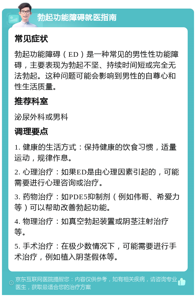 勃起功能障碍就医指南 常见症状 勃起功能障碍（ED）是一种常见的男性性功能障碍，主要表现为勃起不坚、持续时间短或完全无法勃起。这种问题可能会影响到男性的自尊心和性生活质量。 推荐科室 泌尿外科或男科 调理要点 1. 健康的生活方式：保持健康的饮食习惯，适量运动，规律作息。 2. 心理治疗：如果ED是由心理因素引起的，可能需要进行心理咨询或治疗。 3. 药物治疗：如PDE5抑制剂（例如伟哥、希爱力等）可以帮助改善勃起功能。 4. 物理治疗：如真空勃起装置或阴茎注射治疗等。 5. 手术治疗：在极少数情况下，可能需要进行手术治疗，例如植入阴茎假体等。