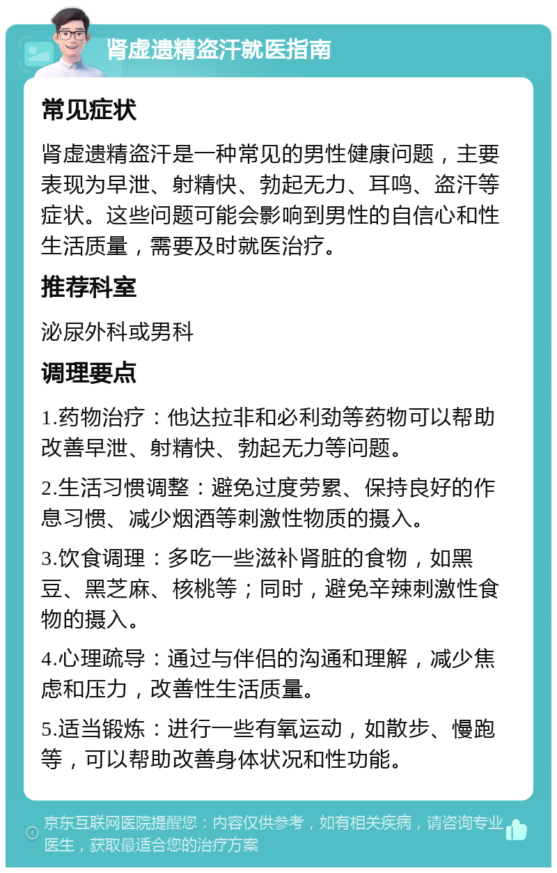 肾虚遗精盗汗就医指南 常见症状 肾虚遗精盗汗是一种常见的男性健康问题，主要表现为早泄、射精快、勃起无力、耳鸣、盗汗等症状。这些问题可能会影响到男性的自信心和性生活质量，需要及时就医治疗。 推荐科室 泌尿外科或男科 调理要点 1.药物治疗：他达拉非和必利劲等药物可以帮助改善早泄、射精快、勃起无力等问题。 2.生活习惯调整：避免过度劳累、保持良好的作息习惯、减少烟酒等刺激性物质的摄入。 3.饮食调理：多吃一些滋补肾脏的食物，如黑豆、黑芝麻、核桃等；同时，避免辛辣刺激性食物的摄入。 4.心理疏导：通过与伴侣的沟通和理解，减少焦虑和压力，改善性生活质量。 5.适当锻炼：进行一些有氧运动，如散步、慢跑等，可以帮助改善身体状况和性功能。