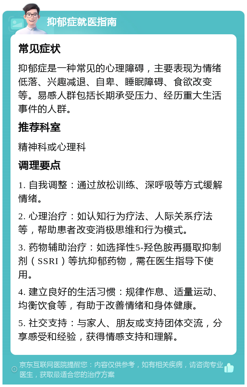 抑郁症就医指南 常见症状 抑郁症是一种常见的心理障碍，主要表现为情绪低落、兴趣减退、自卑、睡眠障碍、食欲改变等。易感人群包括长期承受压力、经历重大生活事件的人群。 推荐科室 精神科或心理科 调理要点 1. 自我调整：通过放松训练、深呼吸等方式缓解情绪。 2. 心理治疗：如认知行为疗法、人际关系疗法等，帮助患者改变消极思维和行为模式。 3. 药物辅助治疗：如选择性5-羟色胺再摄取抑制剂（SSRI）等抗抑郁药物，需在医生指导下使用。 4. 建立良好的生活习惯：规律作息、适量运动、均衡饮食等，有助于改善情绪和身体健康。 5. 社交支持：与家人、朋友或支持团体交流，分享感受和经验，获得情感支持和理解。