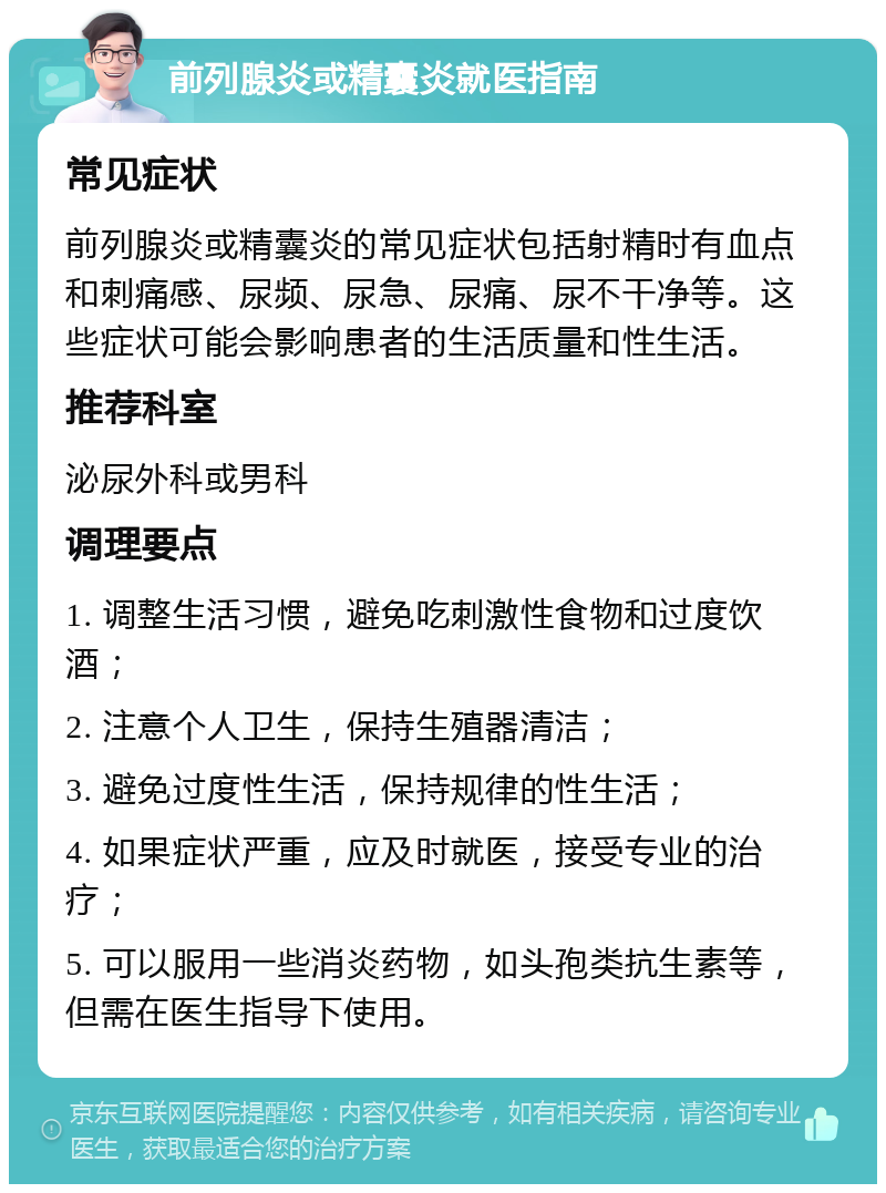 前列腺炎或精囊炎就医指南 常见症状 前列腺炎或精囊炎的常见症状包括射精时有血点和刺痛感、尿频、尿急、尿痛、尿不干净等。这些症状可能会影响患者的生活质量和性生活。 推荐科室 泌尿外科或男科 调理要点 1. 调整生活习惯，避免吃刺激性食物和过度饮酒； 2. 注意个人卫生，保持生殖器清洁； 3. 避免过度性生活，保持规律的性生活； 4. 如果症状严重，应及时就医，接受专业的治疗； 5. 可以服用一些消炎药物，如头孢类抗生素等，但需在医生指导下使用。