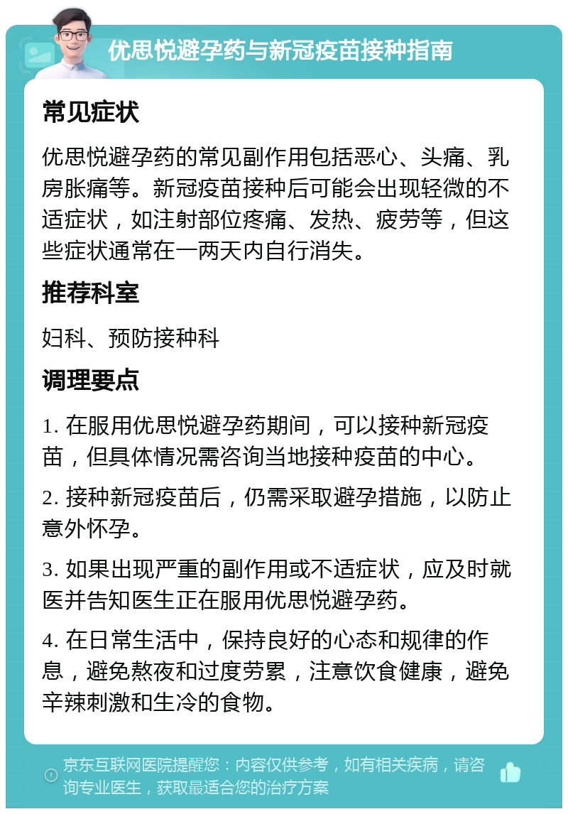 优思悦避孕药与新冠疫苗接种指南 常见症状 优思悦避孕药的常见副作用包括恶心、头痛、乳房胀痛等。新冠疫苗接种后可能会出现轻微的不适症状，如注射部位疼痛、发热、疲劳等，但这些症状通常在一两天内自行消失。 推荐科室 妇科、预防接种科 调理要点 1. 在服用优思悦避孕药期间，可以接种新冠疫苗，但具体情况需咨询当地接种疫苗的中心。 2. 接种新冠疫苗后，仍需采取避孕措施，以防止意外怀孕。 3. 如果出现严重的副作用或不适症状，应及时就医并告知医生正在服用优思悦避孕药。 4. 在日常生活中，保持良好的心态和规律的作息，避免熬夜和过度劳累，注意饮食健康，避免辛辣刺激和生冷的食物。