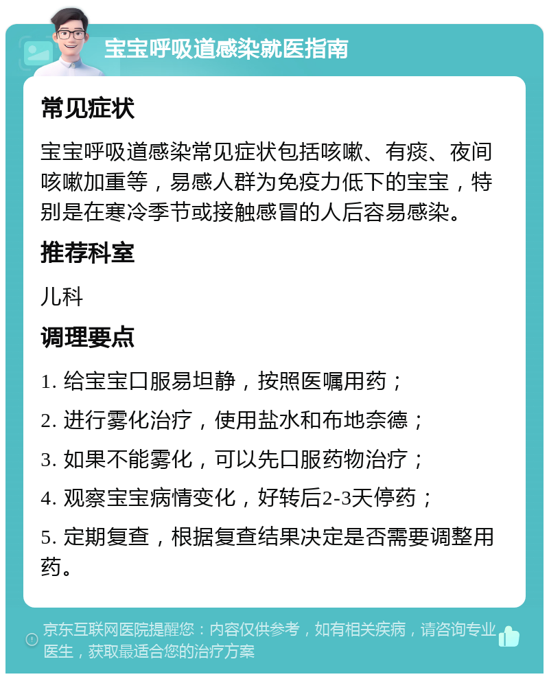 宝宝呼吸道感染就医指南 常见症状 宝宝呼吸道感染常见症状包括咳嗽、有痰、夜间咳嗽加重等，易感人群为免疫力低下的宝宝，特别是在寒冷季节或接触感冒的人后容易感染。 推荐科室 儿科 调理要点 1. 给宝宝口服易坦静，按照医嘱用药； 2. 进行雾化治疗，使用盐水和布地奈德； 3. 如果不能雾化，可以先口服药物治疗； 4. 观察宝宝病情变化，好转后2-3天停药； 5. 定期复查，根据复查结果决定是否需要调整用药。