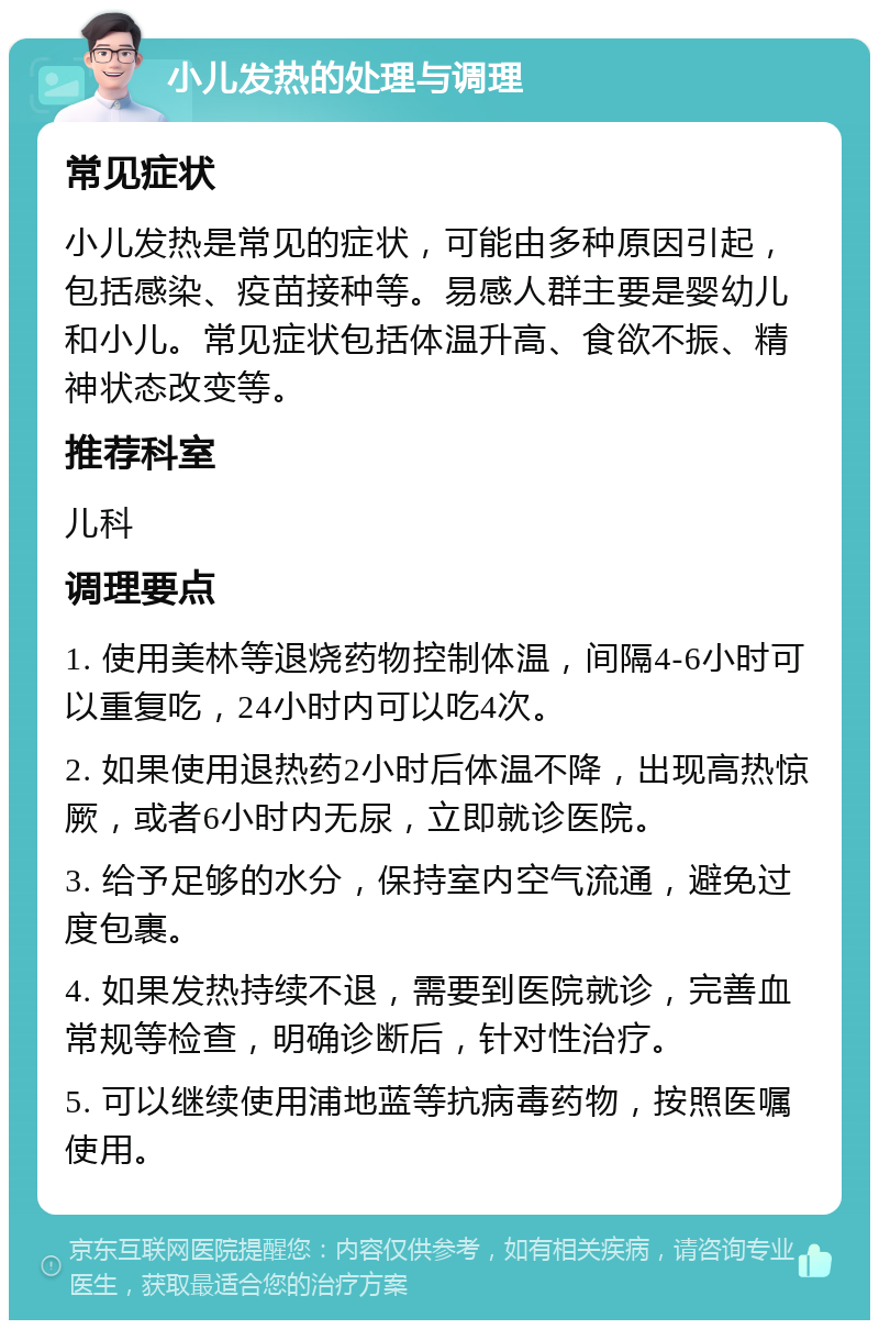 小儿发热的处理与调理 常见症状 小儿发热是常见的症状，可能由多种原因引起，包括感染、疫苗接种等。易感人群主要是婴幼儿和小儿。常见症状包括体温升高、食欲不振、精神状态改变等。 推荐科室 儿科 调理要点 1. 使用美林等退烧药物控制体温，间隔4-6小时可以重复吃，24小时内可以吃4次。 2. 如果使用退热药2小时后体温不降，出现高热惊厥，或者6小时内无尿，立即就诊医院。 3. 给予足够的水分，保持室内空气流通，避免过度包裹。 4. 如果发热持续不退，需要到医院就诊，完善血常规等检查，明确诊断后，针对性治疗。 5. 可以继续使用浦地蓝等抗病毒药物，按照医嘱使用。