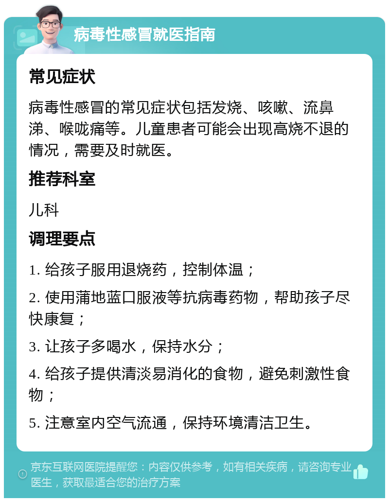 病毒性感冒就医指南 常见症状 病毒性感冒的常见症状包括发烧、咳嗽、流鼻涕、喉咙痛等。儿童患者可能会出现高烧不退的情况，需要及时就医。 推荐科室 儿科 调理要点 1. 给孩子服用退烧药，控制体温； 2. 使用蒲地蓝口服液等抗病毒药物，帮助孩子尽快康复； 3. 让孩子多喝水，保持水分； 4. 给孩子提供清淡易消化的食物，避免刺激性食物； 5. 注意室内空气流通，保持环境清洁卫生。