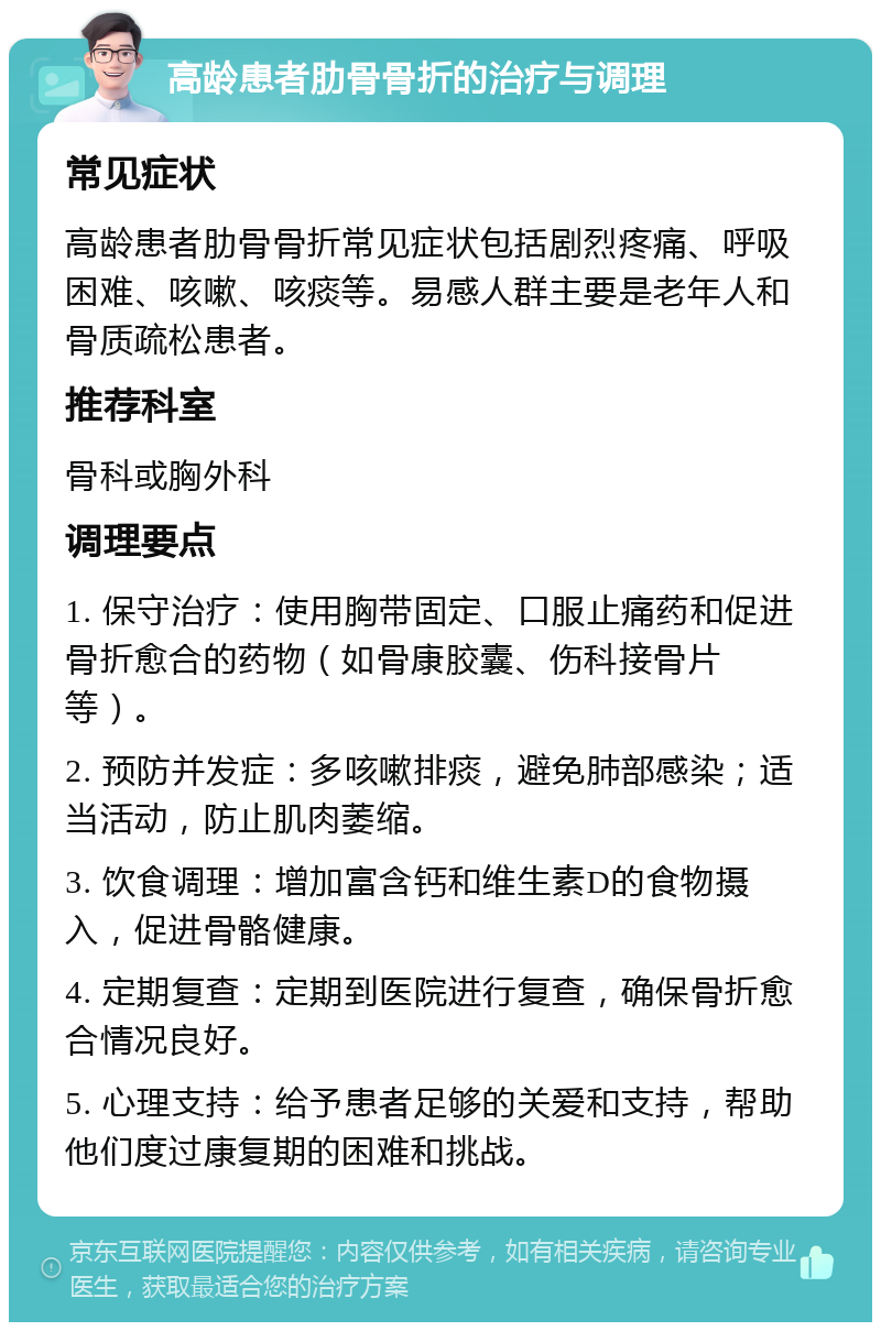 高龄患者肋骨骨折的治疗与调理 常见症状 高龄患者肋骨骨折常见症状包括剧烈疼痛、呼吸困难、咳嗽、咳痰等。易感人群主要是老年人和骨质疏松患者。 推荐科室 骨科或胸外科 调理要点 1. 保守治疗：使用胸带固定、口服止痛药和促进骨折愈合的药物（如骨康胶囊、伤科接骨片等）。 2. 预防并发症：多咳嗽排痰，避免肺部感染；适当活动，防止肌肉萎缩。 3. 饮食调理：增加富含钙和维生素D的食物摄入，促进骨骼健康。 4. 定期复查：定期到医院进行复查，确保骨折愈合情况良好。 5. 心理支持：给予患者足够的关爱和支持，帮助他们度过康复期的困难和挑战。