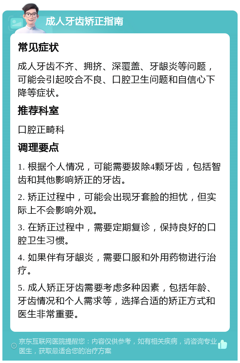 成人牙齿矫正指南 常见症状 成人牙齿不齐、拥挤、深覆盖、牙龈炎等问题，可能会引起咬合不良、口腔卫生问题和自信心下降等症状。 推荐科室 口腔正畸科 调理要点 1. 根据个人情况，可能需要拔除4颗牙齿，包括智齿和其他影响矫正的牙齿。 2. 矫正过程中，可能会出现牙套脸的担忧，但实际上不会影响外观。 3. 在矫正过程中，需要定期复诊，保持良好的口腔卫生习惯。 4. 如果伴有牙龈炎，需要口服和外用药物进行治疗。 5. 成人矫正牙齿需要考虑多种因素，包括年龄、牙齿情况和个人需求等，选择合适的矫正方式和医生非常重要。