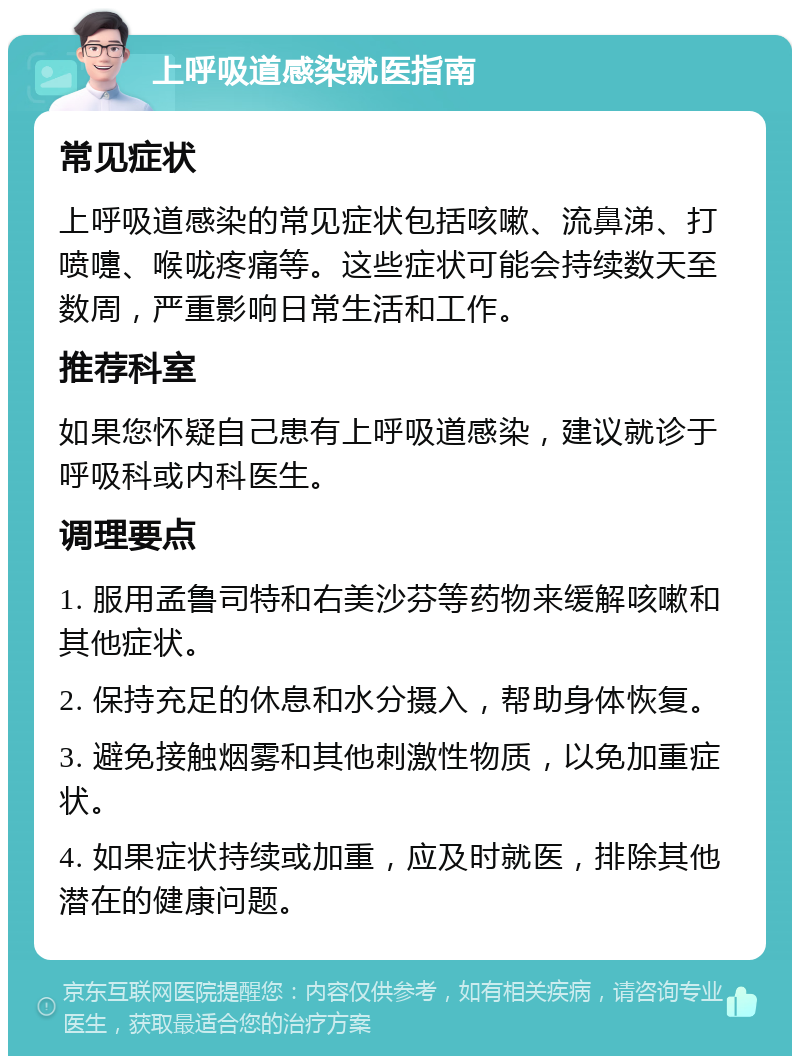 上呼吸道感染就医指南 常见症状 上呼吸道感染的常见症状包括咳嗽、流鼻涕、打喷嚏、喉咙疼痛等。这些症状可能会持续数天至数周，严重影响日常生活和工作。 推荐科室 如果您怀疑自己患有上呼吸道感染，建议就诊于呼吸科或内科医生。 调理要点 1. 服用孟鲁司特和右美沙芬等药物来缓解咳嗽和其他症状。 2. 保持充足的休息和水分摄入，帮助身体恢复。 3. 避免接触烟雾和其他刺激性物质，以免加重症状。 4. 如果症状持续或加重，应及时就医，排除其他潜在的健康问题。